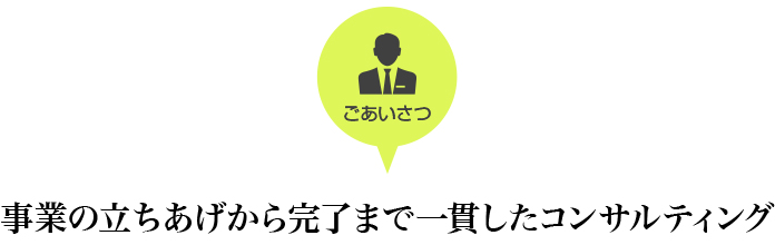 ごあいさつ 事業の立ちあげから完了まで一貫したコンサルティング